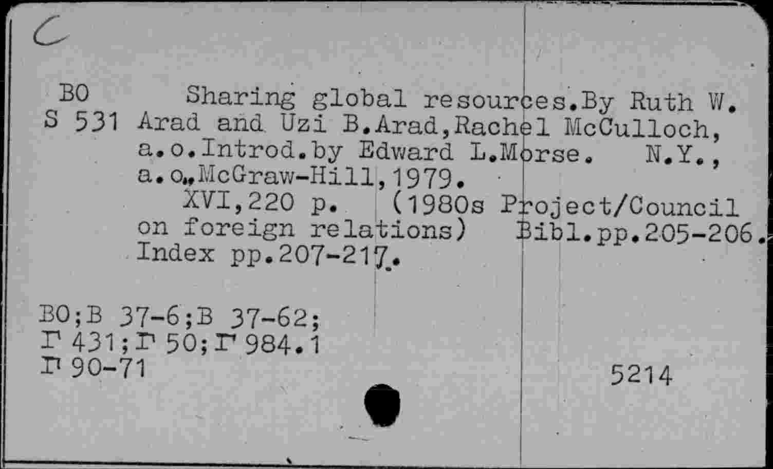 ﻿BO Sharing global resources.By Ruth V/.
S 531 Arad and Uzi B.Arad,Rache1 McCulloch, a.o.Introd.by Edward L.Morse. N.Y., » 1 j 1J •
(1980s Project/Council Bibl.pp.205-206.
a.o„McGraw-Hill,1979-XVI,220 p.
on foreign relations) Index pp. 207-217..
B0;B 37-6;B 37-62; T 431;T 50;F984.1 P 90-71
5214